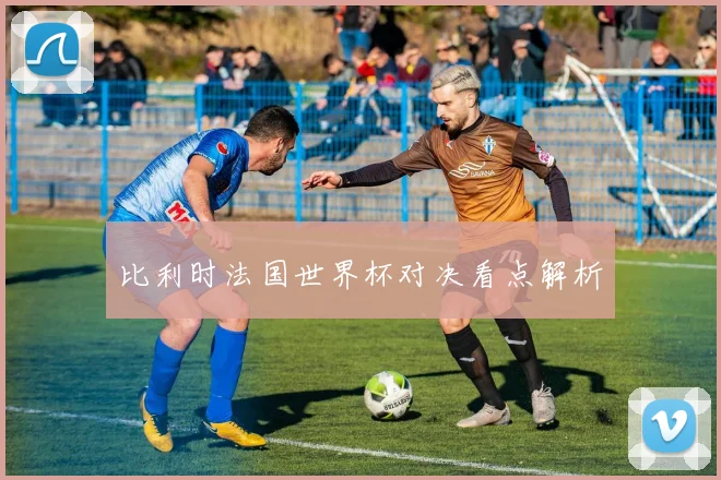 比利时法国世界杯对决看点解析