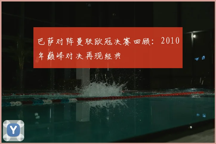 巴萨对阵曼联欧冠决赛回顾:2010年巅峰对决再现经典