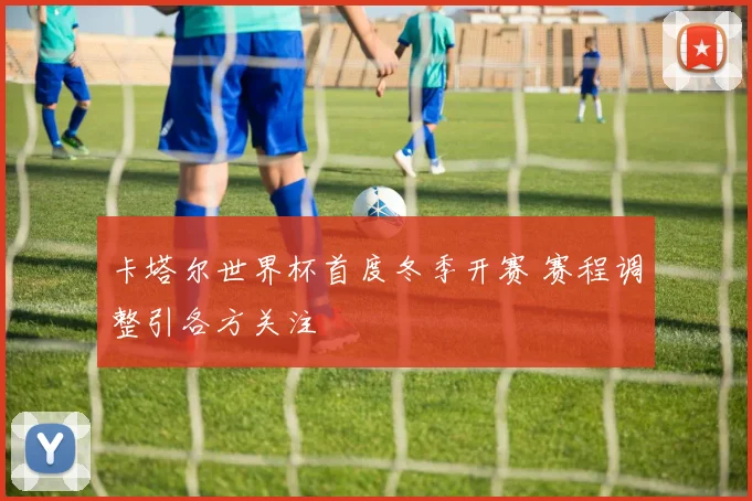 卡塔尔世界杯首度冬季开赛 赛程调整引各方关注