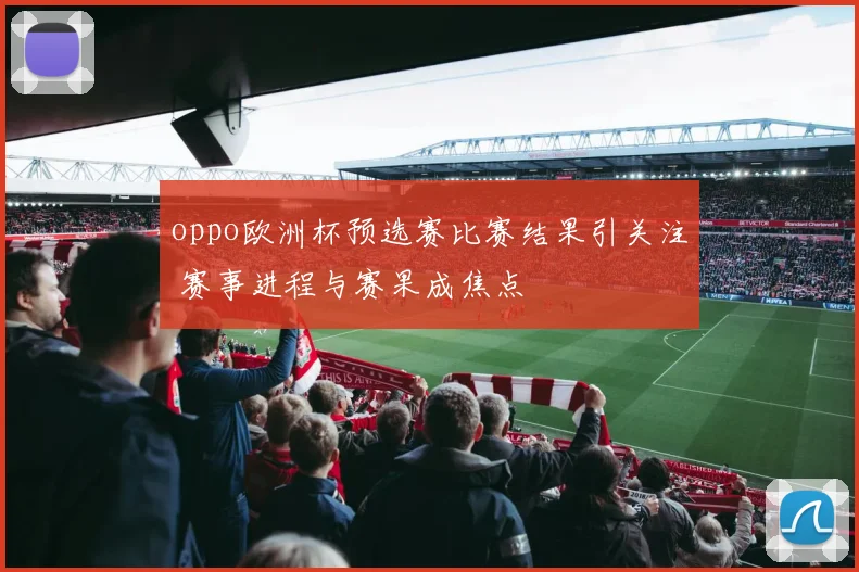 oppo欧洲杯预选赛比赛结果引关注 赛事进程与赛果成焦点