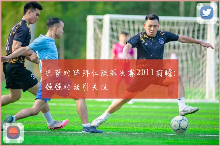 巴萨对阵拜仁欧冠决赛2011前瞻:强强对话引关注