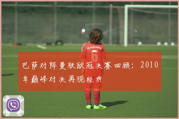 巴萨对阵曼联欧冠决赛回顾：2010年巅峰对决再现经典