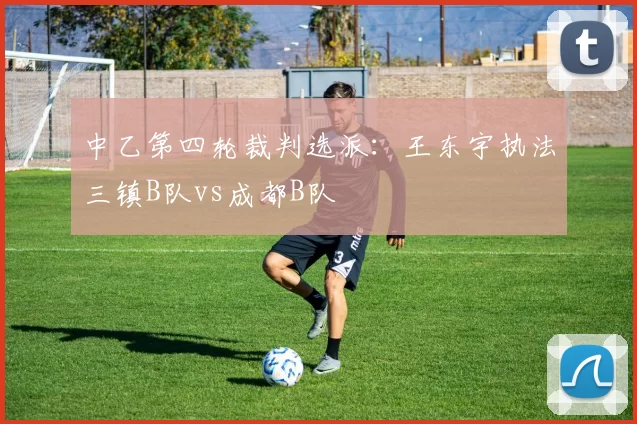 中乙第四轮裁判选派：王东宇执法三镇B队vs成都B队