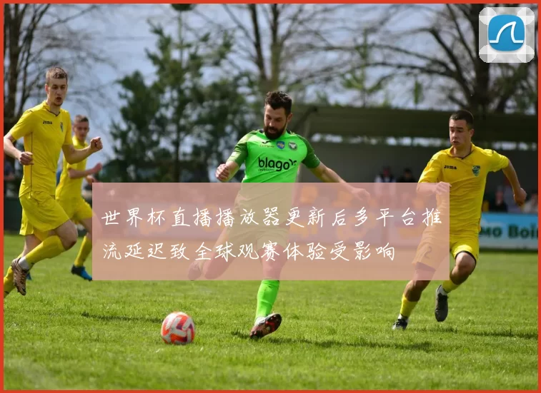 世界杯直播播放器更新后多平台推流延迟致全球观赛体验受影响