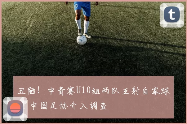 丑陋！中青赛U10组两队互射自家球门 中国足协介入调查